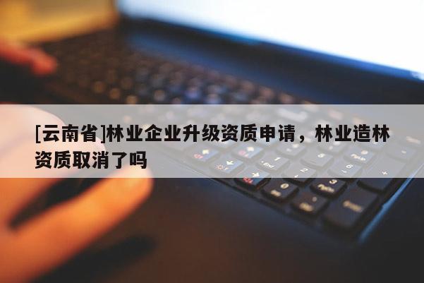 [云南省]林業(yè)企業(yè)升級(jí)資質(zhì)申請(qǐng)，林業(yè)造林資質(zhì)取消了嗎
