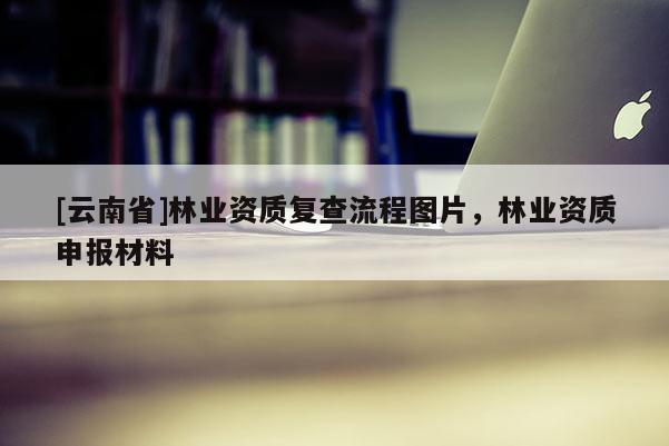 [云南省]林業(yè)資質(zhì)復(fù)查流程圖片，林業(yè)資質(zhì)申報材料