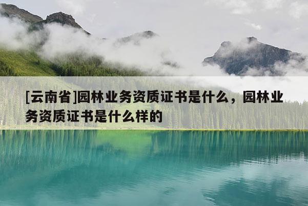 [云南省]園林業(yè)務(wù)資質(zhì)證書是什么，園林業(yè)務(wù)資質(zhì)證書是什么樣的