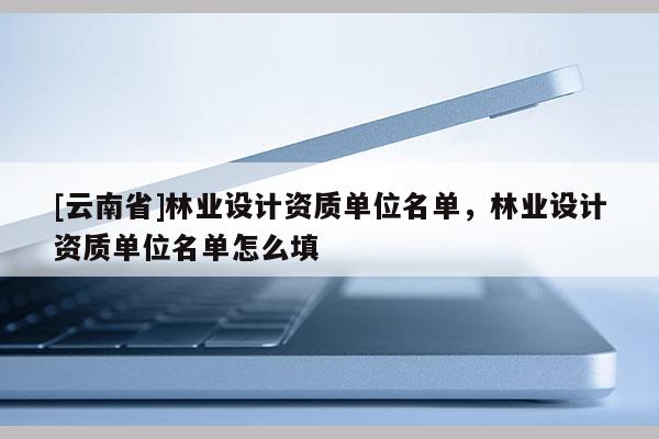 [云南省]林業(yè)設(shè)計資質(zhì)單位名單，林業(yè)設(shè)計資質(zhì)單位名單怎么填