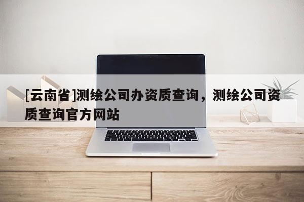 [云南省]測(cè)繪公司辦資質(zhì)查詢，測(cè)繪公司資質(zhì)查詢官方網(wǎng)站