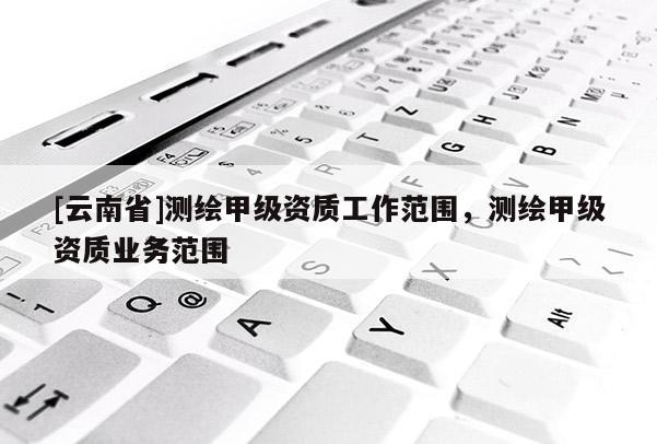[云南省]測繪甲級資質工作范圍，測繪甲級資質業(yè)務范圍