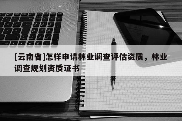 [云南省]怎樣申請林業(yè)調(diào)查評估資質(zhì)，林業(yè)調(diào)查規(guī)劃資質(zhì)證書