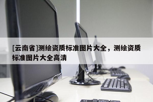 [云南省]測繪資質(zhì)標(biāo)準圖片大全，測繪資質(zhì)標(biāo)準圖片大全高清