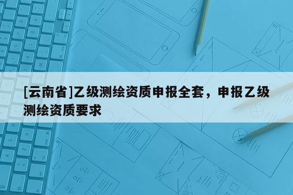 [云南省]乙級測繪資質(zhì)申報(bào)全套，申報(bào)乙級測繪資質(zhì)要求