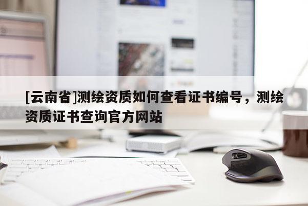 [云南省]測繪資質(zhì)如何查看證書編號，測繪資質(zhì)證書查詢官方網(wǎng)站