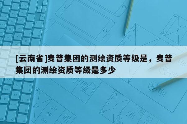 [云南省]麥普集團的測繪資質等級是，麥普集團的測繪資質等級是多少