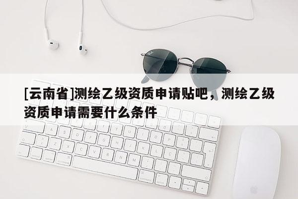 [云南省]測繪乙級資質申請貼吧，測繪乙級資質申請需要什么條件