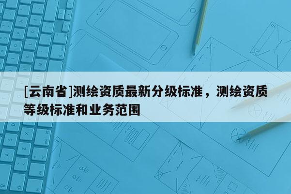 [云南省]測繪資質最新分級標準，測繪資質等級標準和業(yè)務范圍