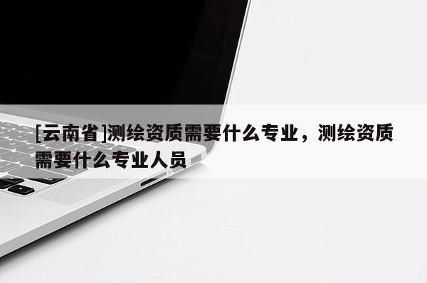 [云南省]測繪資質需要什么專業(yè)，測繪資質需要什么專業(yè)人員