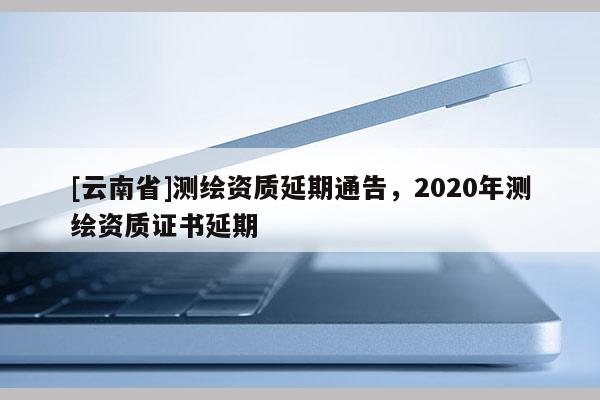 [云南省]測繪資質(zhì)延期通告，2020年測繪資質(zhì)證書延期