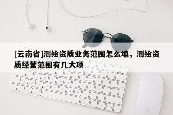 [云南省]測繪資質業(yè)務范圍怎么填，測繪資質經(jīng)營范圍有幾大項