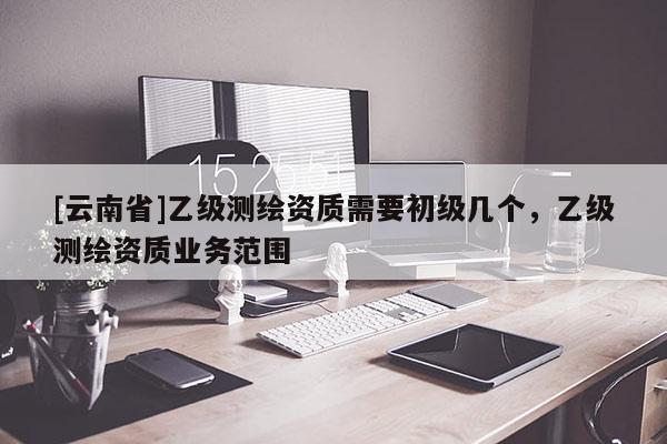 [云南省]乙級(jí)測(cè)繪資質(zhì)需要初級(jí)幾個(gè)，乙級(jí)測(cè)繪資質(zhì)業(yè)務(wù)范圍