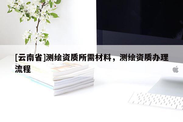 [云南省]測繪資質(zhì)所需材料，測繪資質(zhì)辦理流程