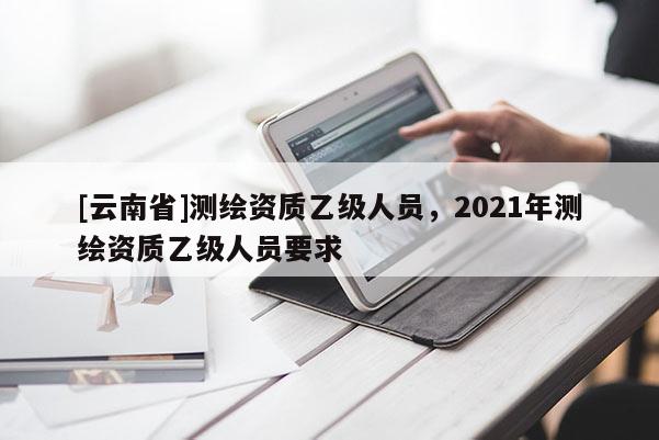 [云南省]測繪資質(zhì)乙級人員，2021年測繪資質(zhì)乙級人員要求