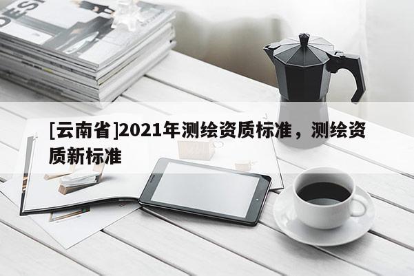 [云南省]2021年測(cè)繪資質(zhì)標(biāo)準(zhǔn)，測(cè)繪資質(zhì)新標(biāo)準(zhǔn)