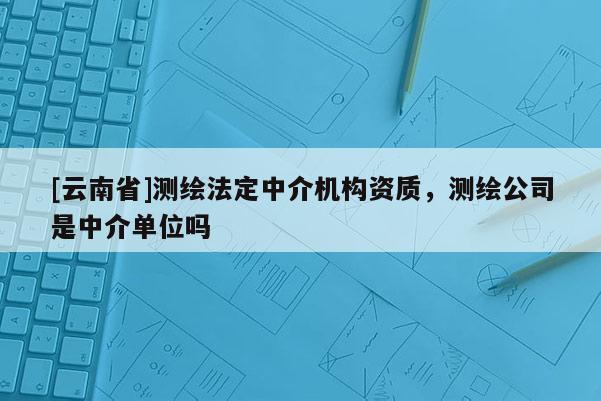 [云南省]測(cè)繪法定中介機(jī)構(gòu)資質(zhì)，測(cè)繪公司是中介單位嗎