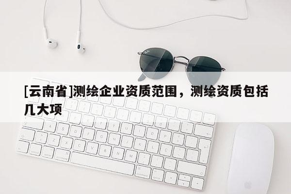 [云南省]測(cè)繪企業(yè)資質(zhì)范圍，測(cè)繪資質(zhì)包括幾大項(xiàng)