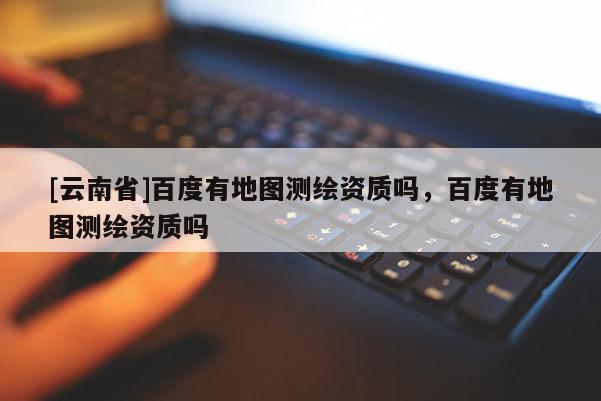 [云南省]百度有地圖測繪資質(zhì)嗎，百度有地圖測繪資質(zhì)嗎