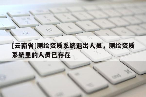 [云南省]測繪資質(zhì)系統(tǒng)退出人員，測繪資質(zhì)系統(tǒng)里的人員已存在
