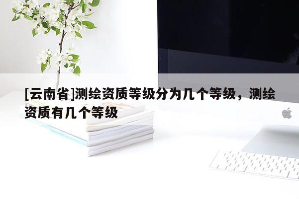 [云南省]測(cè)繪資質(zhì)等級(jí)分為幾個(gè)等級(jí)，測(cè)繪資質(zhì)有幾個(gè)等級(jí)