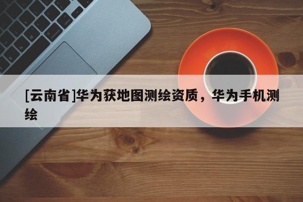 [云南省]華為獲地圖測繪資質(zhì)，華為手機(jī)測繪