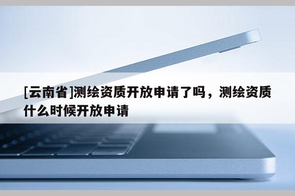 [云南省]測(cè)繪資質(zhì)開(kāi)放申請(qǐng)了嗎，測(cè)繪資質(zhì)什么時(shí)候開(kāi)放申請(qǐng)