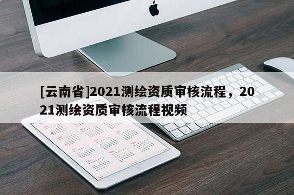 [云南省]2021測(cè)繪資質(zhì)審核流程，2021測(cè)繪資質(zhì)審核流程視頻