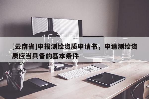 [云南省]申報(bào)測(cè)繪資質(zhì)申請(qǐng)書，申請(qǐng)測(cè)繪資質(zhì)應(yīng)當(dāng)具備的基本條件