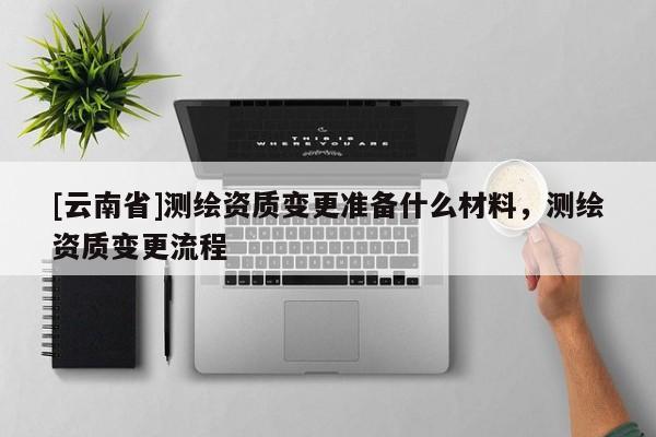 [云南省]測(cè)繪資質(zhì)變更準(zhǔn)備什么材料，測(cè)繪資質(zhì)變更流程