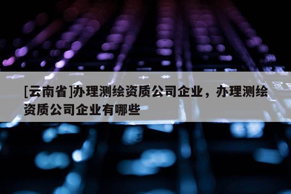 [云南省]辦理測繪資質(zhì)公司企業(yè)，辦理測繪資質(zhì)公司企業(yè)有哪些