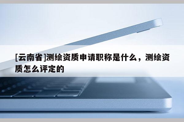 [云南省]測繪資質(zhì)申請職稱是什么，測繪資質(zhì)怎么評定的