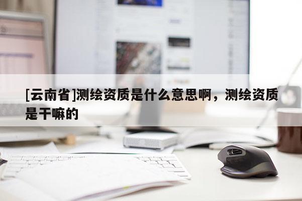 [云南省]測繪資質是什么意思啊，測繪資質是干嘛的