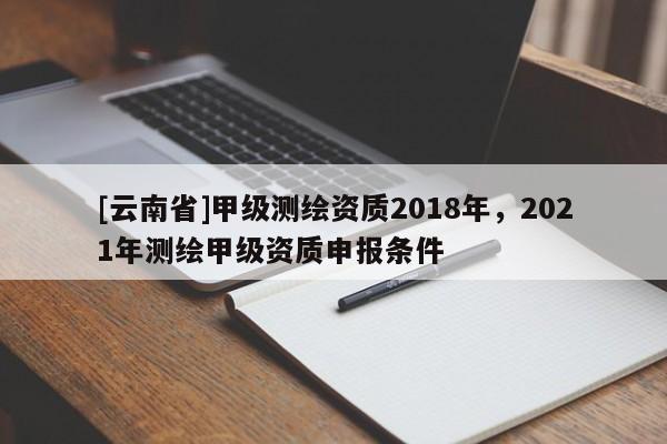 [云南省]甲級測繪資質2018年，2021年測繪甲級資質申報條件