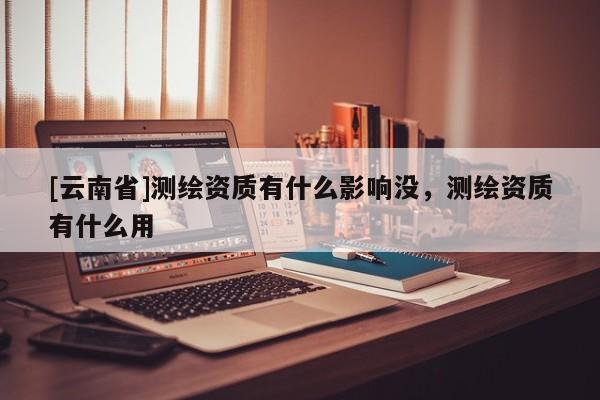 [云南省]測(cè)繪資質(zhì)有什么影響沒(méi)，測(cè)繪資質(zhì)有什么用