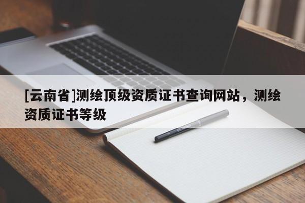 [云南省]測(cè)繪頂級(jí)資質(zhì)證書查詢網(wǎng)站，測(cè)繪資質(zhì)證書等級(jí)