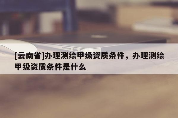 [云南省]辦理測繪甲級(jí)資質(zhì)條件，辦理測繪甲級(jí)資質(zhì)條件是什么