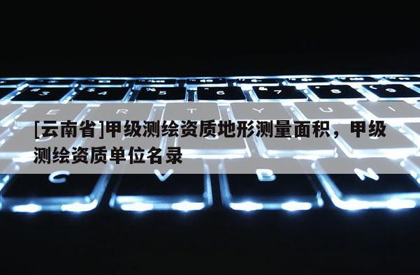 [云南省]甲級測繪資質(zhì)地形測量面積，甲級測繪資質(zhì)單位名錄