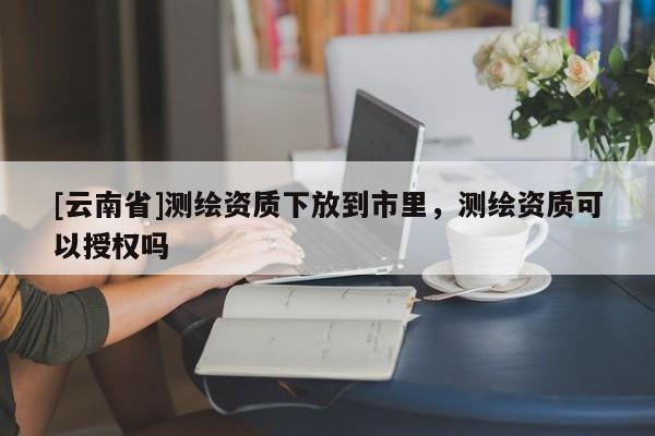 [云南省]測繪資質(zhì)下放到市里，測繪資質(zhì)可以授權(quán)嗎