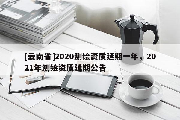 [云南省]2020測(cè)繪資質(zhì)延期一年，2021年測(cè)繪資質(zhì)延期公告