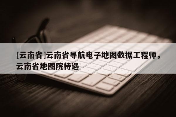 [云南省]云南省導(dǎo)航電子地圖數(shù)據(jù)工程師，云南省地圖院待遇