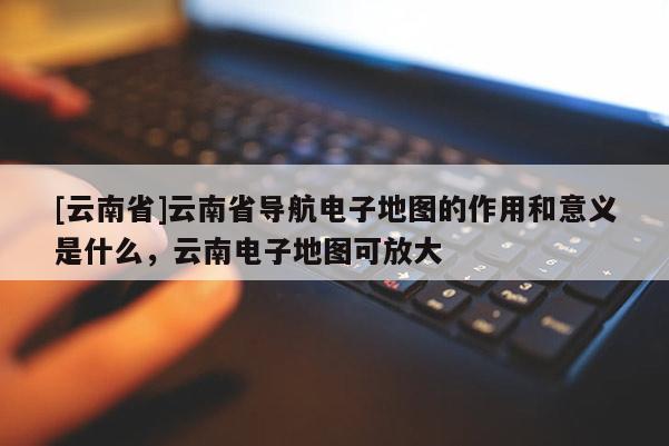 [云南省]云南省導(dǎo)航電子地圖的作用和意義是什么，云南電子地圖可放大