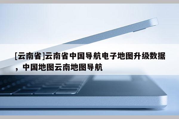 [云南省]云南省中國(guó)導(dǎo)航電子地圖升級(jí)數(shù)據(jù)，中國(guó)地圖云南地圖導(dǎo)航