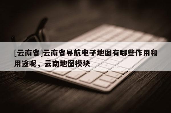 [云南省]云南省導(dǎo)航電子地圖有哪些作用和用途呢，云南地圖模塊