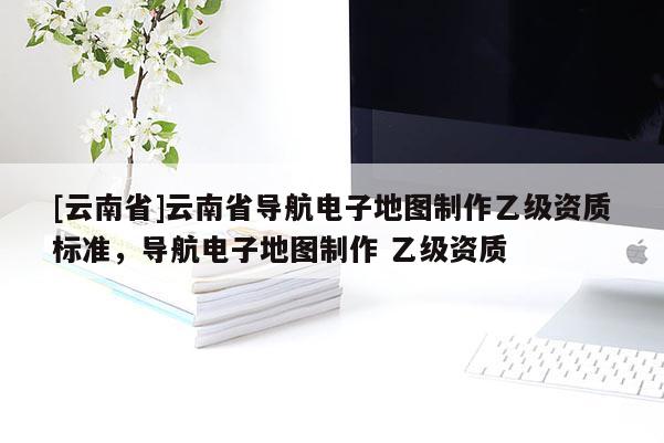 [云南省]云南省導(dǎo)航電子地圖制作乙級(jí)資質(zhì)標(biāo)準(zhǔn)，導(dǎo)航電子地圖制作 乙級(jí)資質(zhì)