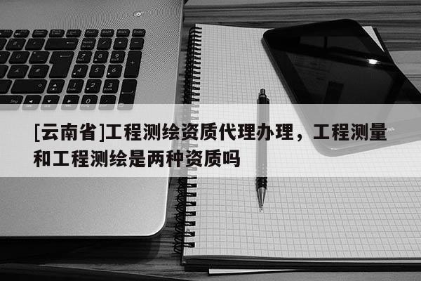 [云南省]工程測(cè)繪資質(zhì)代理辦理，工程測(cè)量和工程測(cè)繪是兩種資質(zhì)嗎