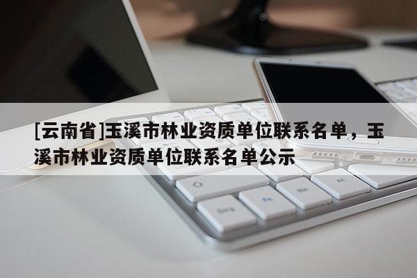 [云南省]玉溪市林業(yè)資質(zhì)單位聯(lián)系名單，玉溪市林業(yè)資質(zhì)單位聯(lián)系名單公示