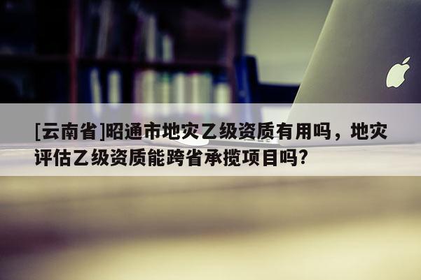 [云南省]昭通市地災(zāi)乙級資質(zhì)有用嗎，地災(zāi)評估乙級資質(zhì)能跨省承攬項目嗎?