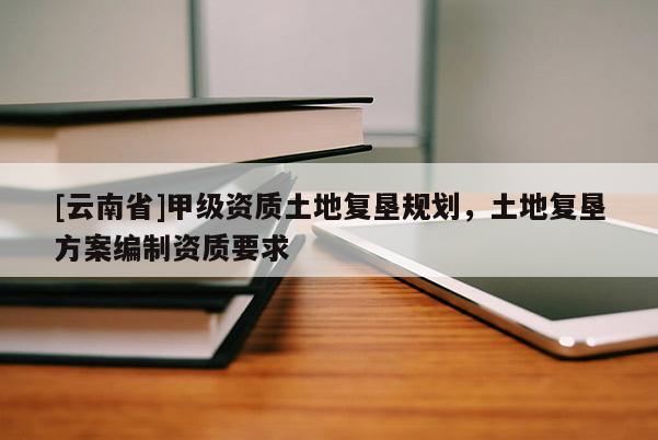 [云南省]甲級(jí)資質(zhì)土地復(fù)墾規(guī)劃，土地復(fù)墾方案編制資質(zhì)要求