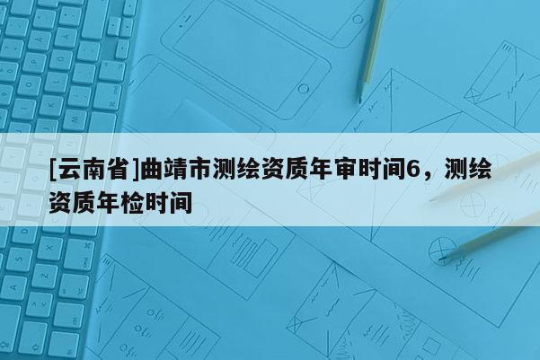 [云南省]曲靖市測繪資質(zhì)年審時間6，測繪資質(zhì)年檢時間